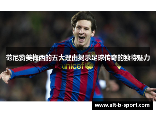 范尼赞美梅西的五大理由揭示足球传奇的独特魅力 范尼赞美梅西的五大理由揭示足球传奇的独特魅力
