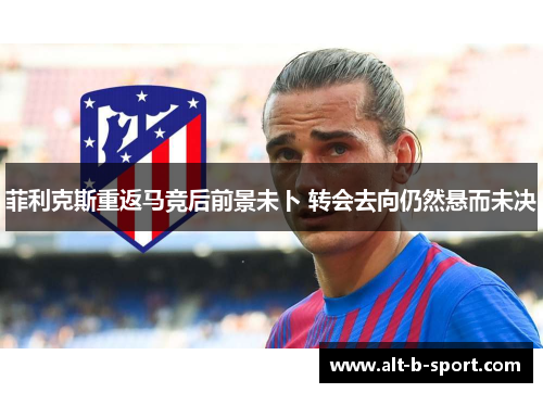 菲利克斯重返马竞后前景未卜 转会去向仍然悬而未决 菲利克斯重返马竞后前景未卜 转会去向仍然悬而未决