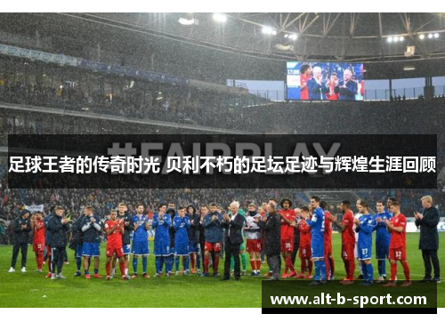 足球王者的传奇时光 贝利不朽的足坛足迹与辉煌生涯回顾 足球王者的传奇时光 贝利不朽的足坛足迹与辉煌生涯回顾