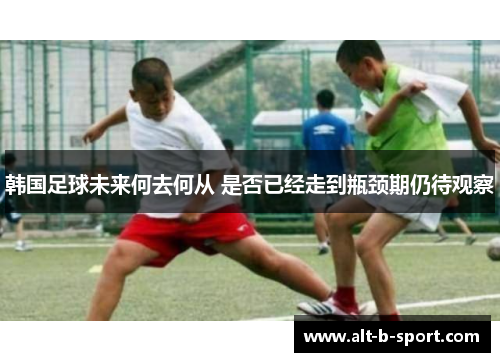 韩国足球未来何去何从 是否已经走到瓶颈期仍待观察 韩国足球未来何去何从 是否已经走到瓶颈期仍待观察