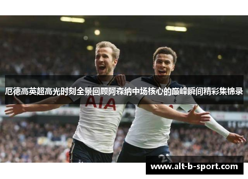 厄德高英超高光时刻全景回顾阿森纳中场核心的巅峰瞬间精彩集锦录 厄德高英超高光时刻全景回顾阿森纳中场核心的巅峰瞬间精彩集锦录
