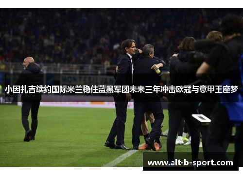 小因扎吉续约国际米兰稳住蓝黑军团未来三年冲击欧冠与意甲王座梦