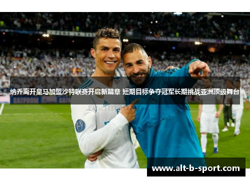 纳乔离开皇马加盟沙特联赛开启新篇章 短期目标争夺冠军长期挑战亚洲顶级舞台