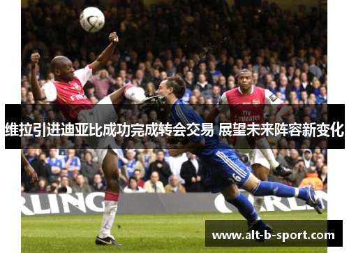 维拉引进迪亚比成功完成转会交易 展望未来阵容新变化