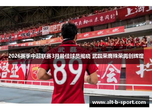 2026赛季中超联赛3月最佳球员揭晓 武磊荣膺殊荣再创辉煌 2026赛季中超联赛3月最佳球员揭晓 武磊荣膺殊荣再创辉煌